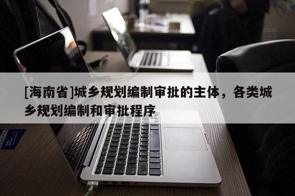 [海南省]城鄉(xiāng)規(guī)劃編制審批的主體，各類城鄉(xiāng)規(guī)劃編制和審批程序
