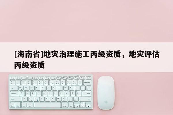 [海南省]地災(zāi)治理施工丙級資質(zhì)，地災(zāi)評估丙級資質(zhì)