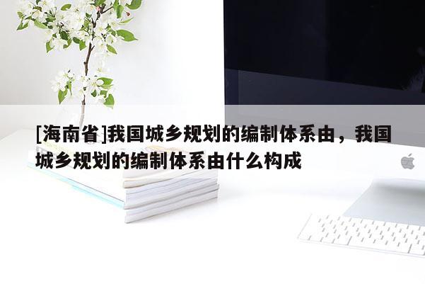 [海南省]我國城鄉規劃的編制體系由，我國城鄉規劃的編制體系由什么構成