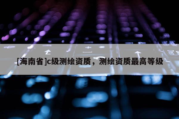 [海南省]c級測繪資質，測繪資質最高等級