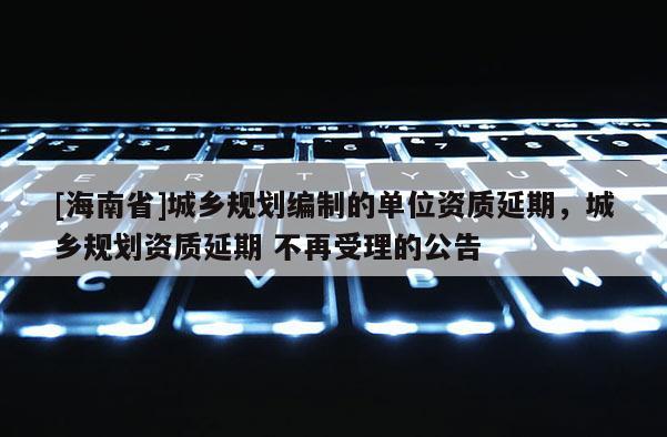 [海南省]城鄉規劃編制的單位資質延期，城鄉規劃資質延期 不再受理的公告
