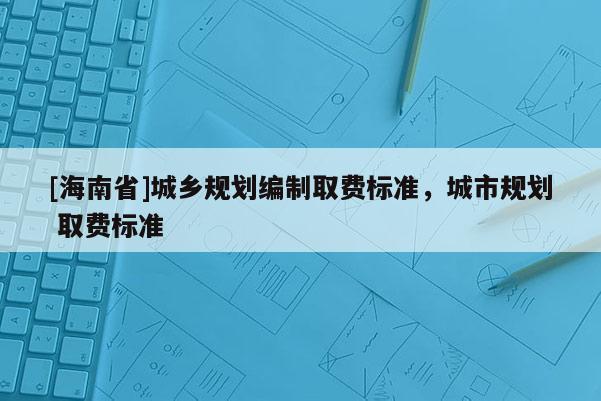 [海南省]城鄉規劃編制取費標準，城市規劃 取費標準