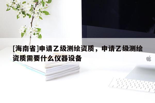 [海南省]申請乙級測繪資質，申請乙級測繪資質需要什么儀器設備