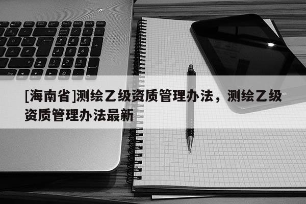 [海南省]測繪乙級資質(zhì)管理辦法，測繪乙級資質(zhì)管理辦法最新