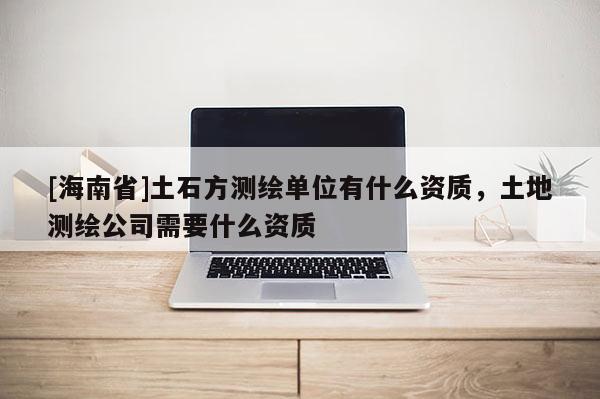 [海南省]土石方測繪單位有什么資質，土地測繪公司需要什么資質
