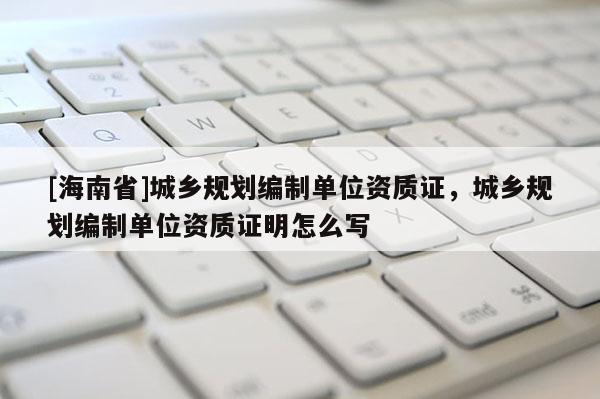 [海南省]城鄉(xiāng)規(guī)劃編制單位資質(zhì)證，城鄉(xiāng)規(guī)劃編制單位資質(zhì)證明怎么寫