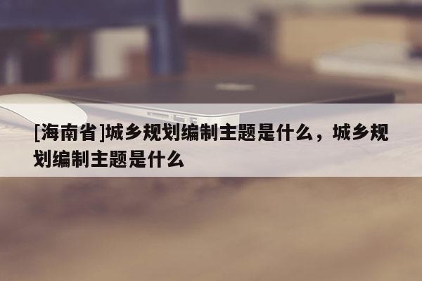 [海南省]城鄉(xiāng)規(guī)劃編制主題是什么，城鄉(xiāng)規(guī)劃編制主題是什么