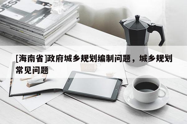 [海南省]政府城鄉(xiāng)規(guī)劃編制問(wèn)題，城鄉(xiāng)規(guī)劃常見(jiàn)問(wèn)題
