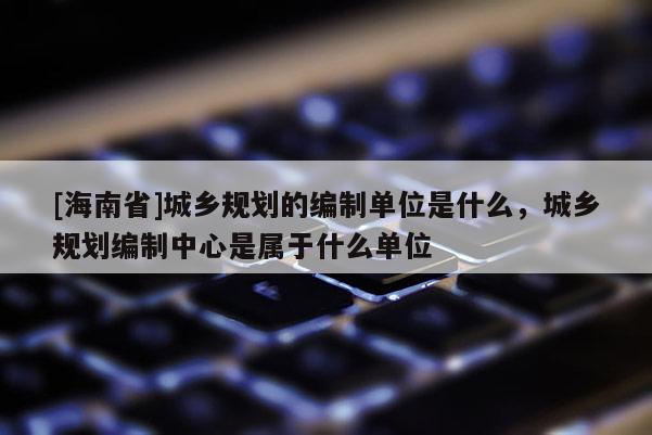 [海南省]城鄉規劃的編制單位是什么，城鄉規劃編制中心是屬于什么單位