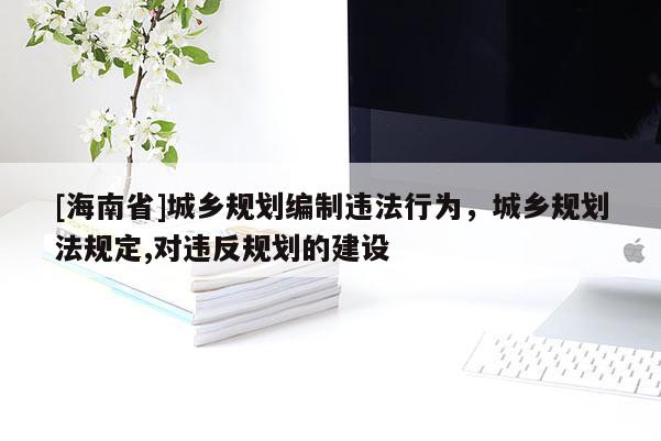 [海南省]城鄉(xiāng)規(guī)劃編制違法行為，城鄉(xiāng)規(guī)劃法規(guī)定,對違反規(guī)劃的建設(shè)