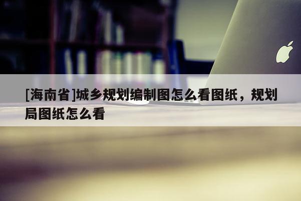 [海南省]城鄉(xiāng)規(guī)劃編制圖怎么看圖紙，規(guī)劃局圖紙怎么看