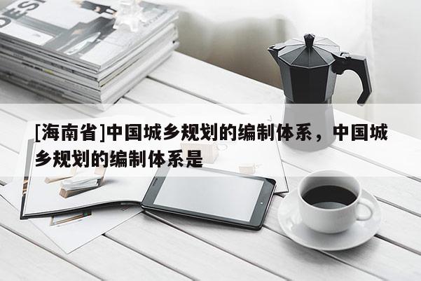 [海南省]中國城鄉規劃的編制體系，中國城鄉規劃的編制體系是