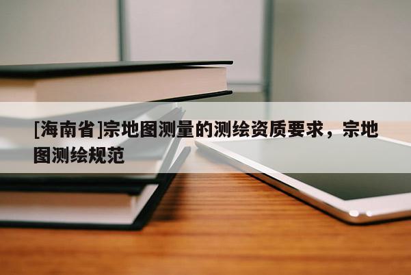 [海南省]宗地圖測量的測繪資質要求，宗地圖測繪規范