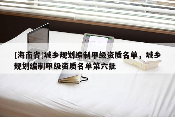 [海南省]城鄉(xiāng)規(guī)劃編制甲級資質(zhì)名單，城鄉(xiāng)規(guī)劃編制甲級資質(zhì)名單第六批