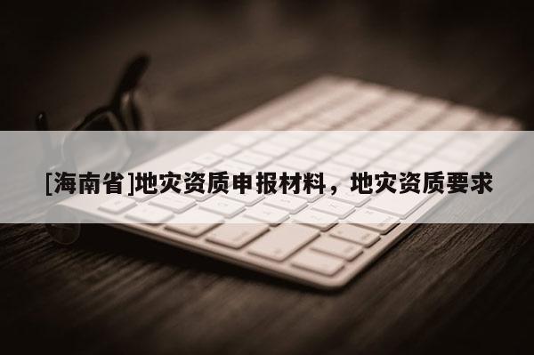 [海南省]地災資質申報材料，地災資質要求
