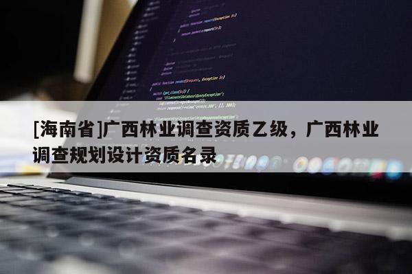 [海南省]廣西林業調查資質乙級，廣西林業調查規劃設計資質名錄