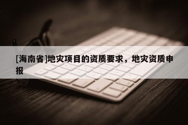 [海南省]地災(zāi)項(xiàng)目的資質(zhì)要求，地災(zāi)資質(zhì)申報(bào)