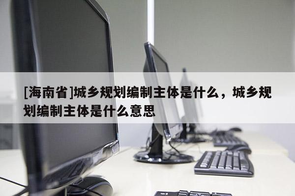 [海南省]城鄉規劃編制主體是什么，城鄉規劃編制主體是什么意思