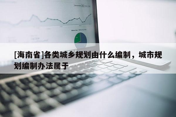 [海南省]各類城鄉規劃由什么編制，城市規劃編制辦法屬于