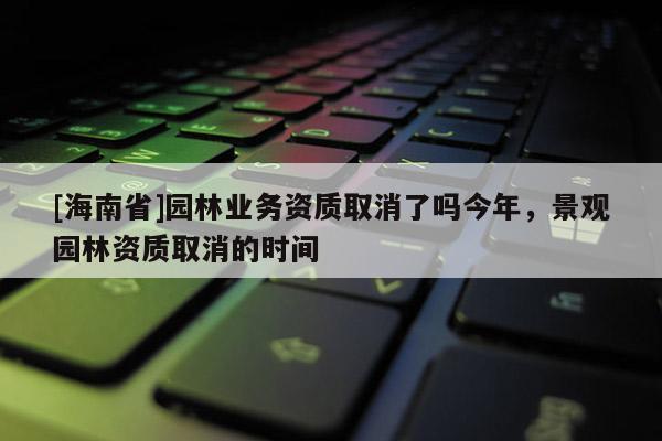 [海南省]園林業(yè)務(wù)資質(zhì)取消了嗎今年，景觀園林資質(zhì)取消的時(shí)間
