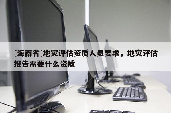 [海南省]地災評估資質人員要求，地災評估報告需要什么資質