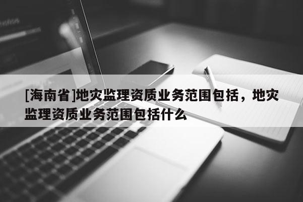 [海南省]地災監理資質業務范圍包括，地災監理資質業務范圍包括什么