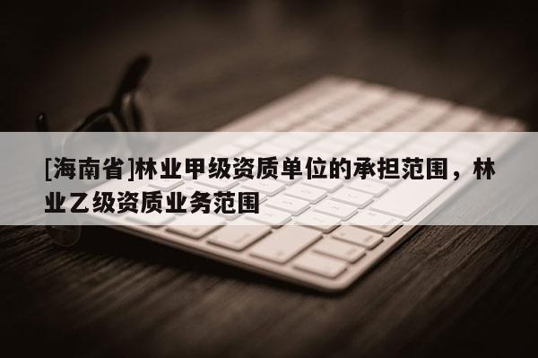 [海南省]林業(yè)甲級資質(zhì)單位的承擔(dān)范圍，林業(yè)乙級資質(zhì)業(yè)務(wù)范圍