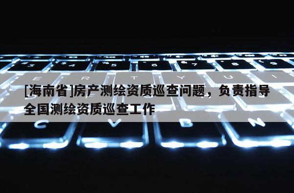 [海南省]房產測繪資質巡查問題，負責指導全國測繪資質巡查工作