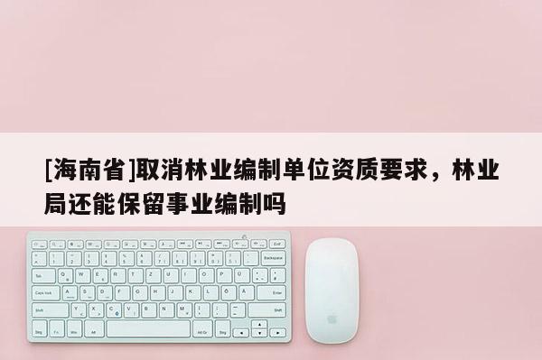 [海南省]取消林業(yè)編制單位資質(zhì)要求，林業(yè)局還能保留事業(yè)編制嗎