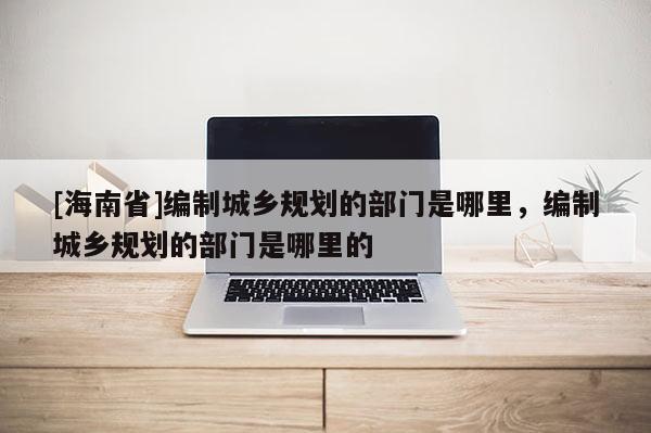 [海南省]編制城鄉規劃的部門是哪里，編制城鄉規劃的部門是哪里的