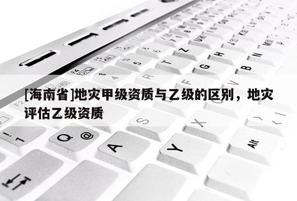 [海南省]地災甲級資質與乙級的區別，地災評估乙級資質