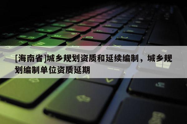 [海南省]城鄉規劃資質和延續編制，城鄉規劃編制單位資質延期