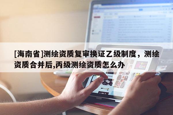 [海南省]測繪資質復審換證乙級制度，測繪資質合并后,丙級測繪資質怎么辦