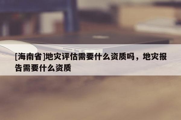 [海南省]地災評估需要什么資質嗎，地災報告需要什么資質