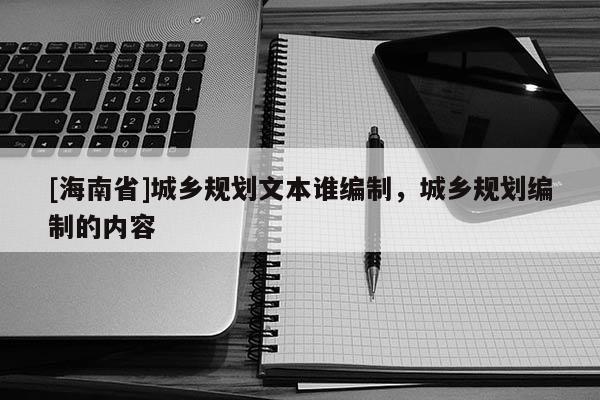[海南省]城鄉(xiāng)規(guī)劃文本誰(shuí)編制，城鄉(xiāng)規(guī)劃編制的內(nèi)容
