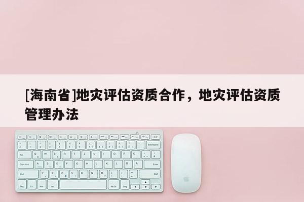 [海南省]地災(zāi)評估資質(zhì)合作，地災(zāi)評估資質(zhì)管理辦法