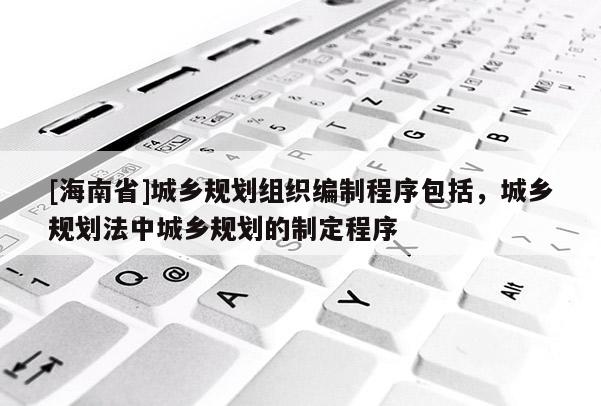 [海南省]城鄉規劃組織編制程序包括，城鄉規劃法中城鄉規劃的制定程序