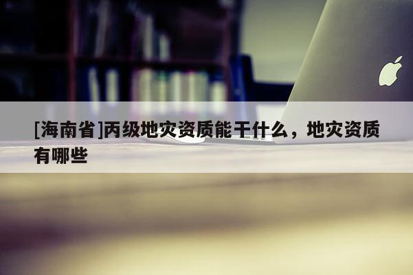 [海南省]丙級地災資質能干什么，地災資質有哪些