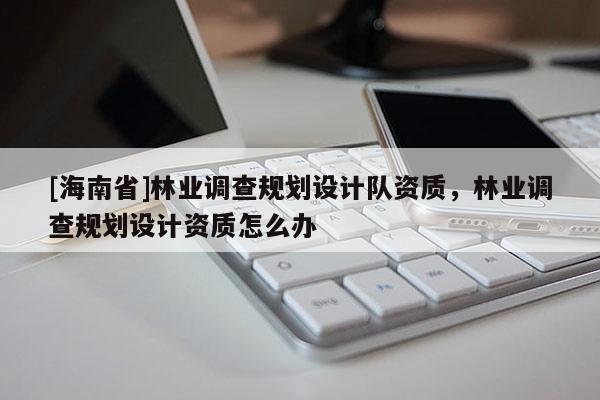 [海南省]林業調查規劃設計隊資質，林業調查規劃設計資質怎么辦