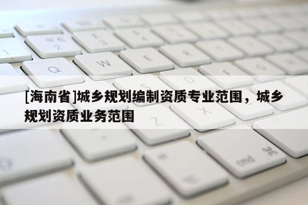 [海南省]城鄉規劃編制資質專業范圍，城鄉規劃資質業務范圍