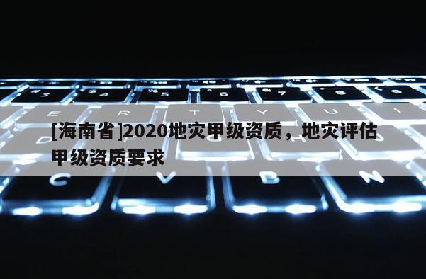 [海南省]2020地災甲級資質，地災評估甲級資質要求
