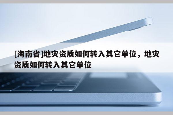[海南省]地災資質如何轉入其它單位，地災資質如何轉入其它單位
