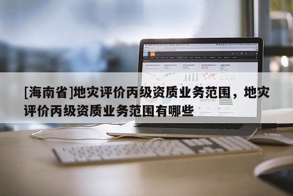 [海南省]地災評價丙級資質業務范圍，地災評價丙級資質業務范圍有哪些