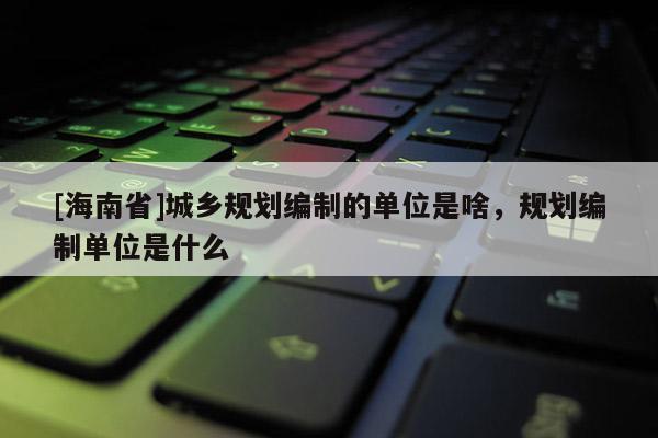 [海南省]城鄉規劃編制的單位是啥，規劃編制單位是什么