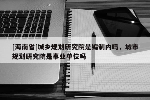 [海南省]城鄉規劃研究院是編制內嗎，城市規劃研究院是事業單位嗎