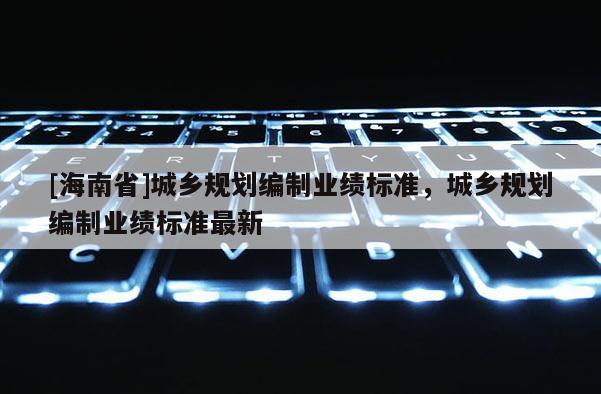 [海南省]城鄉(xiāng)規(guī)劃編制業(yè)績(jī)標(biāo)準(zhǔn)，城鄉(xiāng)規(guī)劃編制業(yè)績(jī)標(biāo)準(zhǔn)最新