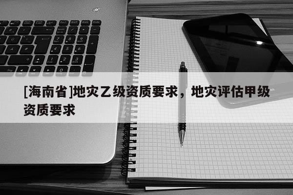 [海南省]地災乙級資質要求，地災評估甲級資質要求