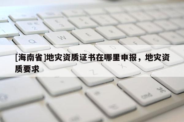 [海南省]地災(zāi)資質(zhì)證書(shū)在哪里申報(bào)，地災(zāi)資質(zhì)要求