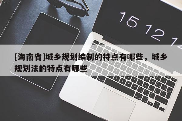 [海南省]城鄉(xiāng)規(guī)劃編制的特點(diǎn)有哪些，城鄉(xiāng)規(guī)劃法的特點(diǎn)有哪些
