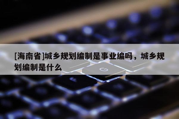 [海南省]城鄉(xiāng)規(guī)劃編制是事業(yè)編嗎，城鄉(xiāng)規(guī)劃編制是什么